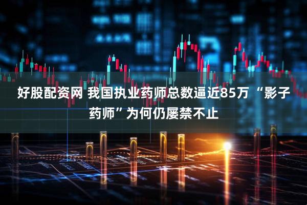 好股配资网 我国执业药师总数逼近85万 “影子药师”为何仍屡禁不止