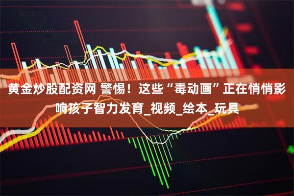 黄金炒股配资网 警惕！这些“毒动画”正在悄悄影响孩子智力发育_视频_绘本_玩具