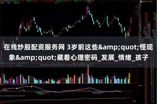 在线炒股配资服务网 3岁前这些&quot;怪现象&quot;藏着心理密码_发展_情绪_孩子