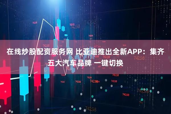 在线炒股配资服务网 比亚迪推出全新APP：集齐五大汽车品牌 一键切换