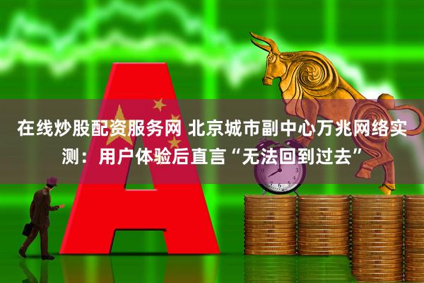 在线炒股配资服务网 北京城市副中心万兆网络实测：用户体验后直言“无法回到过去”