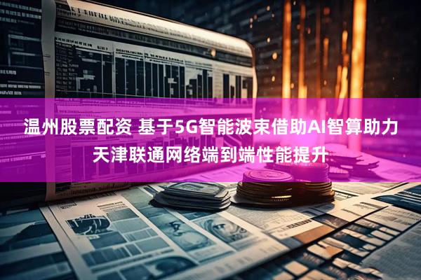 温州股票配资 基于5G智能波束借助AI智算助力天津联通网络端到端性能提升