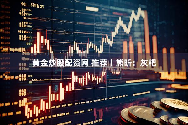 黄金炒股配资网 推荐丨熊昕：灰粑
