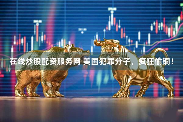 在线炒股配资服务网 美国犯罪分子，疯狂偷铜！