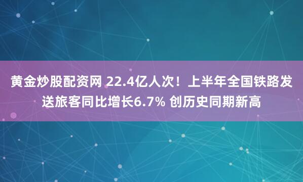 黄金炒股配资网 22.4亿人次！上半年全国铁路发送旅客同比增长6.7% 创历史同期新高