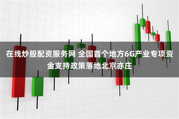 在线炒股配资服务网 全国首个地方6G产业专项资金支持政策落地北京亦庄