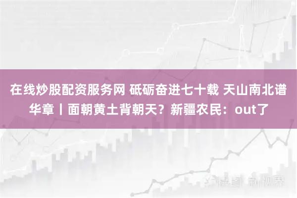 在线炒股配资服务网 砥砺奋进七十载 天山南北谱华章丨面朝黄土背朝天？新疆农民：out了