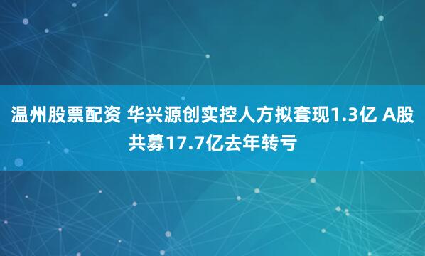 温州股票配资 华兴源创实控人方拟套现1.3亿 A股共募17.7亿去年转亏
