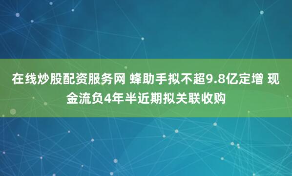 在线炒股配资服务网 蜂助手拟不超9.8亿定增 现金流负4年半近期拟关联收购