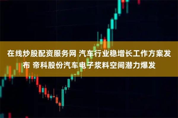 在线炒股配资服务网 汽车行业稳增长工作方案发布 帝科股份汽车电子浆料空间潜力爆发