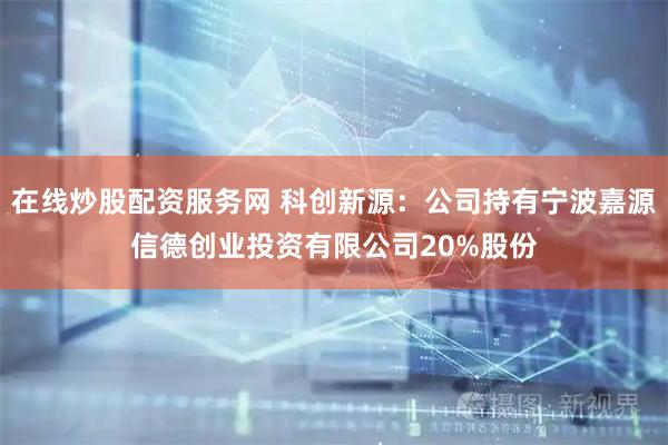 在线炒股配资服务网 科创新源：公司持有宁波嘉源信德创业投资有限公司20%股份
