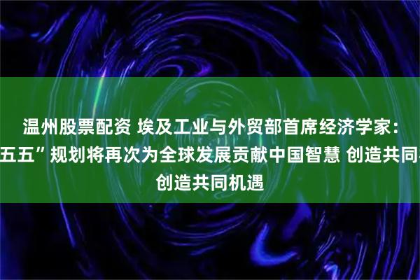 温州股票配资 埃及工业与外贸部首席经济学家：“十五五”规划将再次为全球发展贡献中国智慧 创造共同机遇