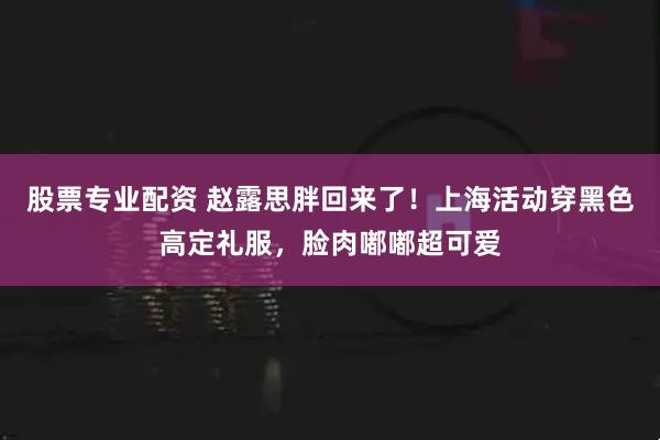 股票专业配资 赵露思胖回来了！上海活动穿黑色高定礼服，脸肉嘟嘟超可爱