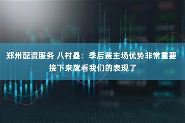 郑州配资服务 八村塁：季后赛主场优势非常重要 接下来就看我们的表现了