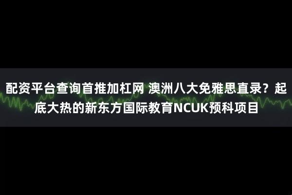 配资平台查询首推加杠网 澳洲八大免雅思直录？起底大热的新东方国际教育NCUK预科项目