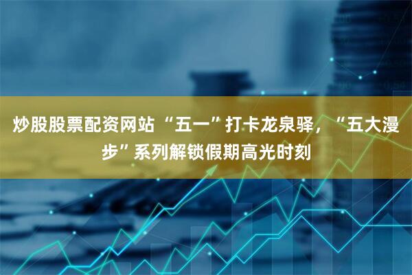 炒股股票配资网站 “五一”打卡龙泉驿，“五大漫步”系列解锁假期高光时刻