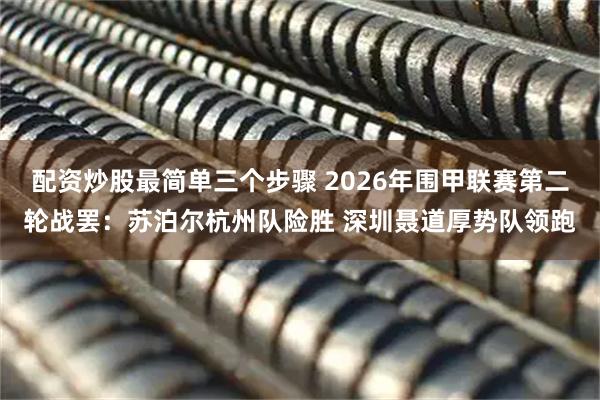 配资炒股最简单三个步骤 2026年围甲联赛第二轮战罢：苏泊尔杭州队险胜 深圳聂道厚势队领跑