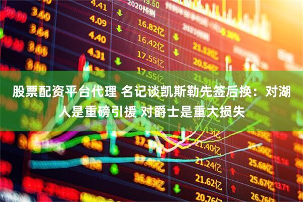 股票配资平台代理 名记谈凯斯勒先签后换：对湖人是重磅引援 对爵士是重大损失