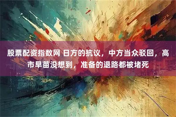 股票配资指数网 日方的抗议，中方当众驳回，高市早苗没想到，准备的退路都被堵死