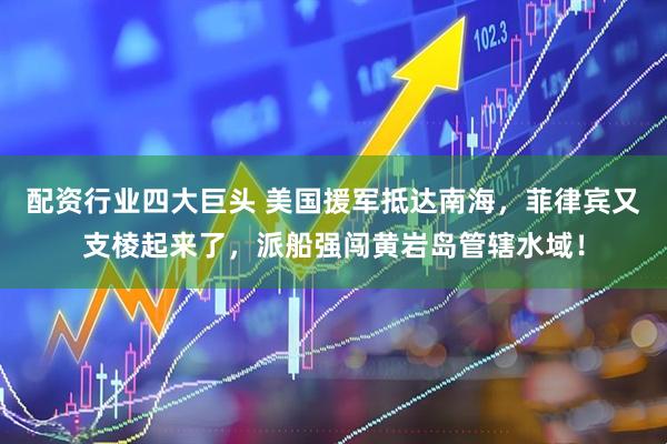 配资行业四大巨头 美国援军抵达南海，菲律宾又支棱起来了，派船强闯黄岩岛管辖水域！