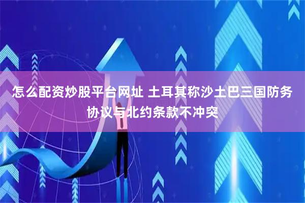 怎么配资炒股平台网址 土耳其称沙土巴三国防务协议与北约条款不冲突